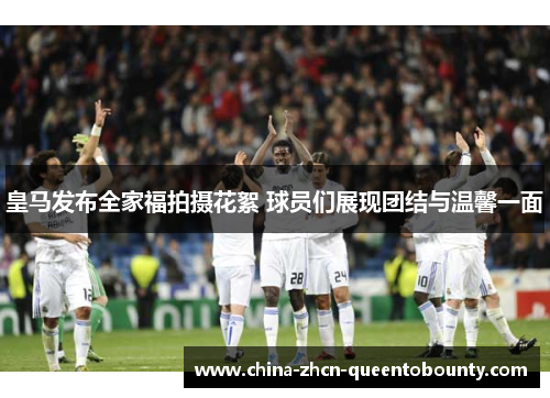 皇马发布全家福拍摄花絮 球员们展现团结与温馨一面