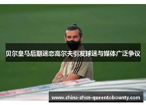 贝尔皇马后期迷恋高尔夫引发球迷与媒体广泛争议