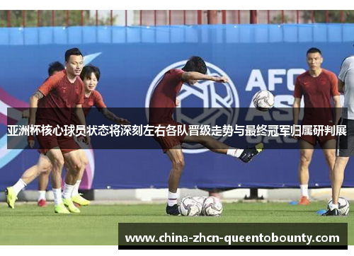 亚洲杯核心球员状态将深刻左右各队晋级走势与最终冠军归属研判展