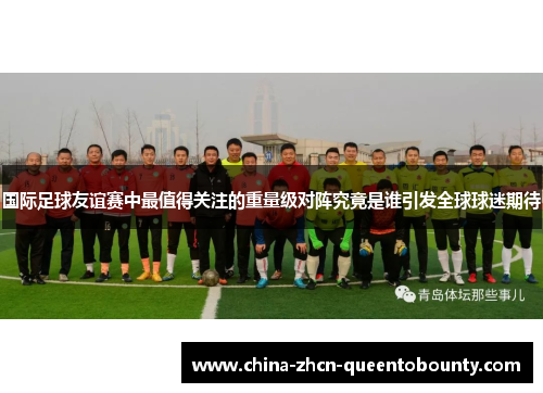 国际足球友谊赛中最值得关注的重量级对阵究竟是谁引发全球球迷期待