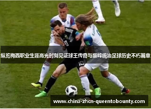 纵览梅西职业生涯高光时刻见证球王传奇与巅峰统治足球历史不朽篇章