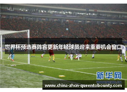 世界杯预选赛阵容更新年轻球员迎来重要机会窗口